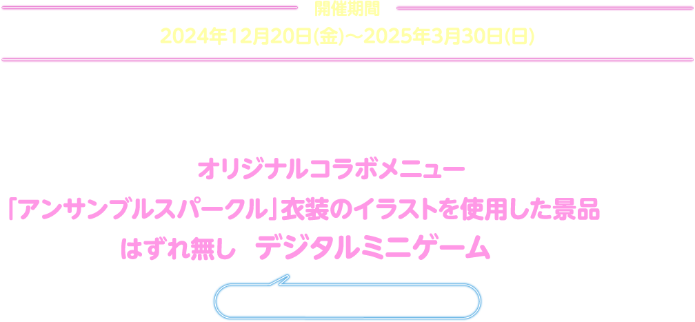 期間中は、前半・後半に分けてオリジナルコラボメニューや、「アンサンブルスパークル」衣装のイラストを使用した景品がもらえるはずれ無しのデジタルミニゲームを実施！