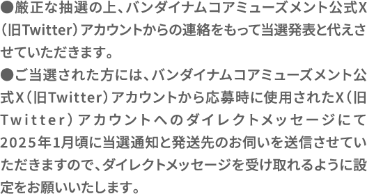 ●厳正な抽選の上、バンダイナムコアミューズメント公式X（旧Twitter）アカウントからの連絡をもって当選発表と代えさせていただきます。●ご当選された方には、バンダイナムコアミューズメント公式X（旧Twitter）アカウントから応募時に使用されたX（旧Twitter）アカウントへのダイレクトメッセージにて2025年1月頃に当選通知と発送先のお伺いを送信させていただきますので、ダイレクトメッセージを受け取れるように設定をお願いいたします。