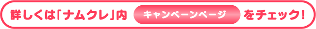 詳しくは「ナムクレ」内キャンペーンページをチェック！