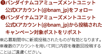 ❶バンダイナムコアミューズメントユニット公式Xアカウント(@bnam_jp)をフォロー❷バンダイナムコアミューズメントユニット公式Xアカウント(@bnam_jp)から投稿されたキャンペーン対象ポストをリポスト※応募期間中に新規投稿されたものが有効となります。※複数のアカウントを用いて同じ内容を複数回投稿することはご遠慮ください。