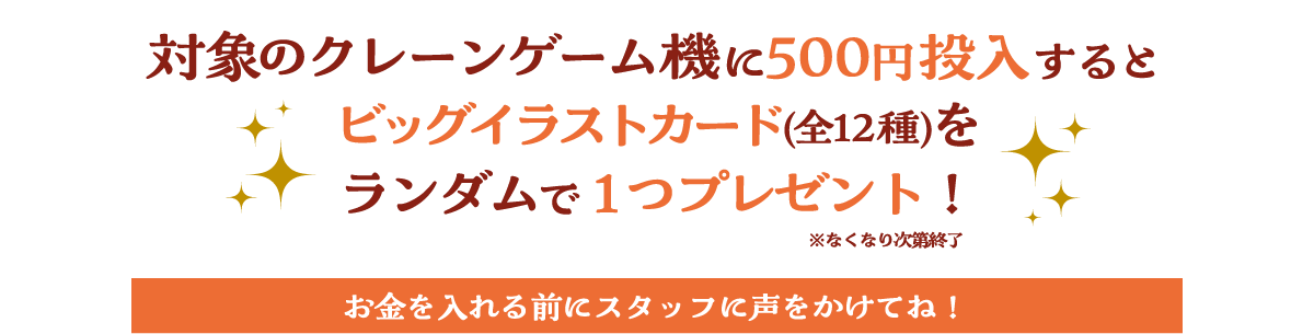 対象のクレーンゲーム機に500円投入するとビッグイラストカード(全12種)をランダムで1つプレゼント！