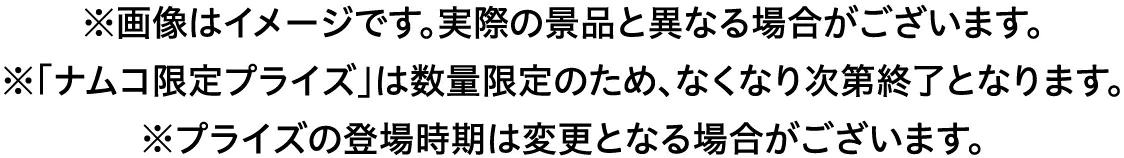 ※画像はイメージです。実際の景品と異なる場合がございます。　※「ナムコ限定プライズ」は数量限定のため、なくなり次第終了となります。　※プライズの登場時期は変更となる場合がございます。