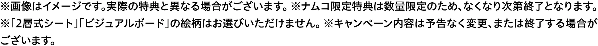 ※画像はイメージです。実際の特典と異なる場合がございます。　※ナムコ限定特典は数量限定のため、なくなり次第終了となります。　※「2層式シート」「ビジュアルボード」の絵柄はお選びいただけません。　※キャンペーン内容は予告なく変更または終了する場合がございます。