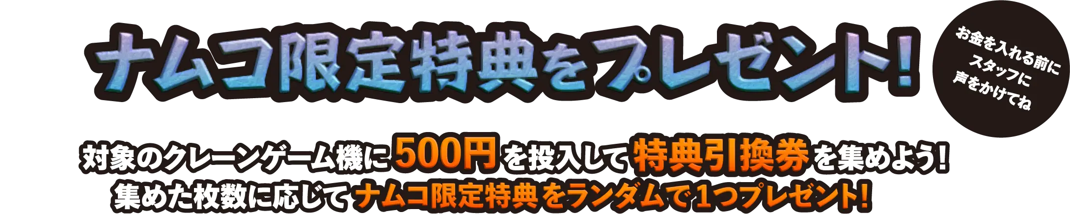 ナムコ限定特典をプレゼント！　お金を入れる前にスタッフに声をかけてね　対象のクレーンゲーム機に500円を投入して特典引換券を集めよう！　集めた枚数に応じてナムコ限定特典をランダムで1つプレゼント！