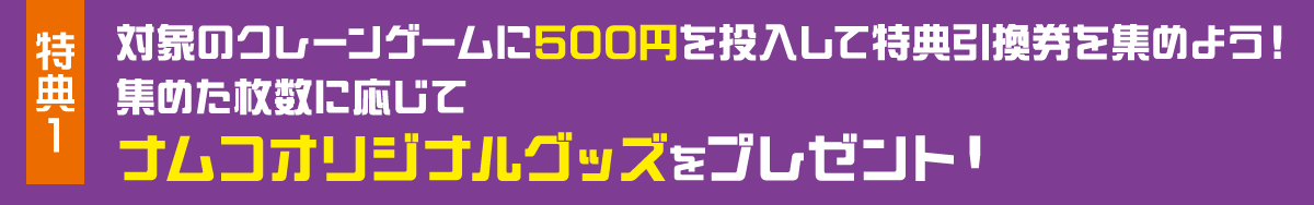 特典1 対象のクレーンゲームに500円を投入して特典引換券を集めよう！集めた枚数に応じてナムコオリジナルグッズをプレゼント！