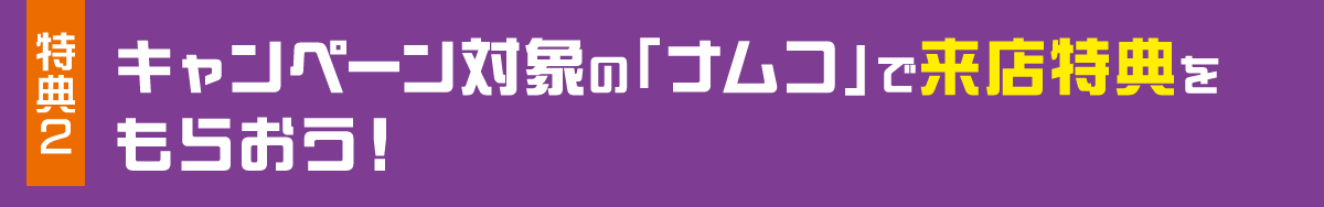 特典2 キャンペーン対象の「ナムコ」で来店特典をもらおう！