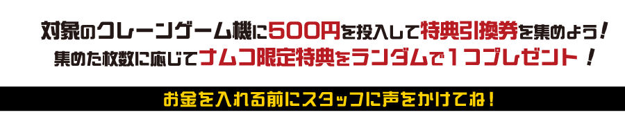 対象のクレーンゲーム機に500円を投入して特典引換券を集めよう！集めた枚数に応じてナムコ限定特典をランダムで1つプレゼント！お金を入れる前にスタッフに声をかけてね！