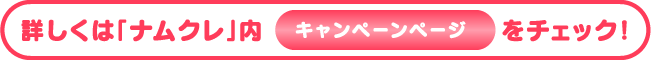 詳しくは「ナムクレ」内キャンペーンページをチェック！