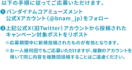 ❶バンダイナムコアミューズメント公式X（旧Twitter）アカウント（@bnam_jp）をフォロー❷上記公式X（旧Twitter）アカウントから投稿されたキャンペーン対象ポストをリポスト※応募期間中に新規投稿されたものが有効となります。※お一人様何回でもご応募いただけますが、数のアカウントを用いて同じ内容を複数回投稿することはご遠慮ください