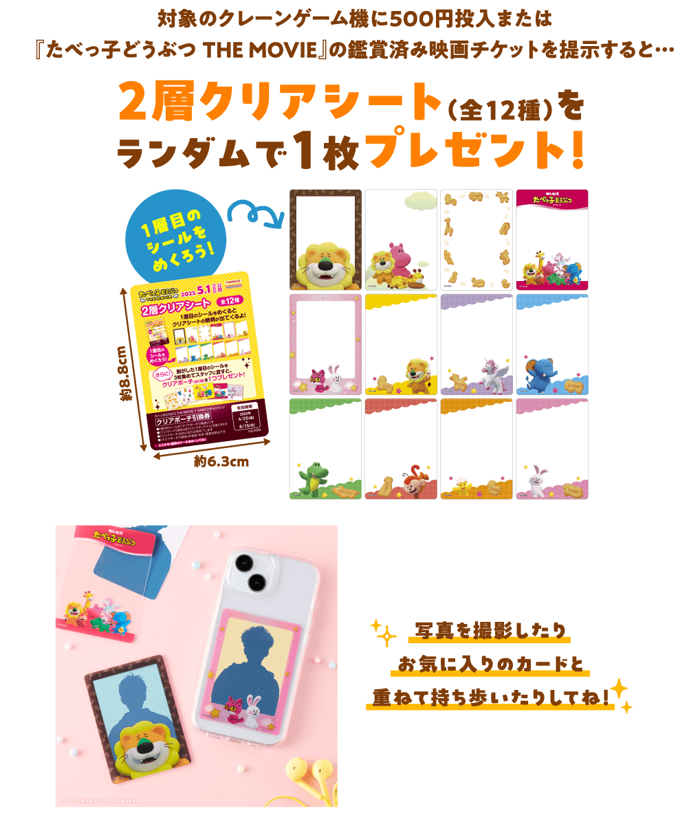 対象のクレーンゲーム機に500円投入または『たべっ子どうぶつTHE MOVIE』の鑑賞済み映画チケットを提示すると…2層クリアシート(全12種)をランダムで1枚プレゼント!