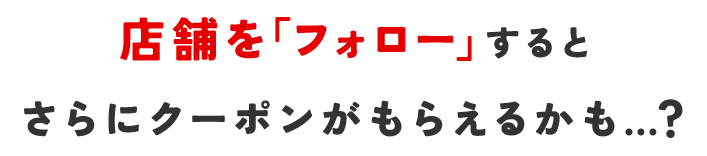 店舗を「フォロー」するとさらにクーポンがもらえるかも…？