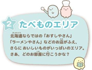 たべものエリア … 北海道ならではの「おすしやさん」「ラーメンやさん」などのお店がふえ、さらにおいしいものがいっぱいのエリア。さあ、どのお部屋にいこうかな？