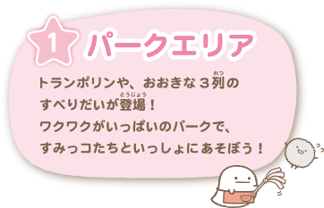 パークエリア … トランポリンや、おおきな3列のすべりだいが登場！ワクワクがいっぱいのパークですみっコたちといっしょにあそぼう！