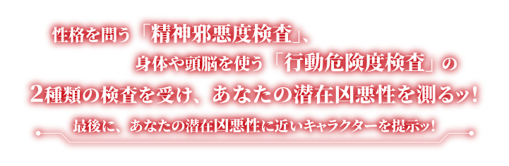性格を問う「精神邪悪度検査」、身体や頭脳を使う「行動危険度検査」の２種類の検査を受け、あなたの潜在凶悪性を測るッ！最後に、あなたの潜在凶悪性に近いキャラクターを提示ッ！