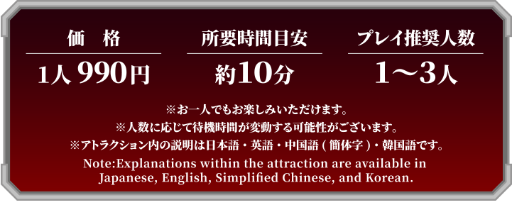 価格：1人 990円　所要時間目安：約10分　プレイ推奨人数：1～3人　※お一人でもお楽しみいただけます。※人数に応じて待機時間が変動する可能性がございます。※アトラクション内の説明は日本語・英語・中国語(簡体字)・韓国語です。Note:Explanations within the attraction are available in Japanese, English, Simplified Chinese, and Korean.
