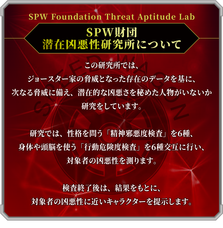 SPW財団 潜在凶悪性研究所について この研究所では、ジョースター家の脅威となった存在のデータを基に、次なる脅威に備え、潜在的な凶悪さを秘めた人物がいないか研究をしています。研究では、性格を問う「精神邪悪度検査」を6種、身体や頭脳を使う「行動危険度検査」を6種交互に行い、対象者の凶悪性を測ります。検査終了後は、結果をもとに、対象者の凶悪性に近いキャラクターを提示します。