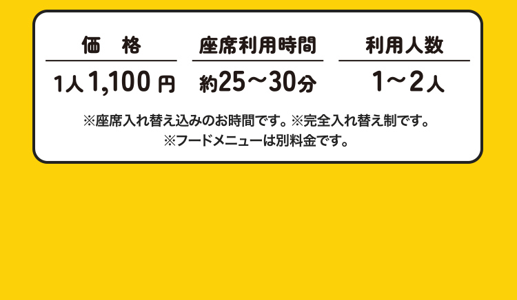 価格:1人1,100円　座席利用時間:約25～30分　利用人数:1～2人 ※座席入れ替え込みのお時間です。 ※完全入れ替え制です。 ※フードメニューは別料金です。