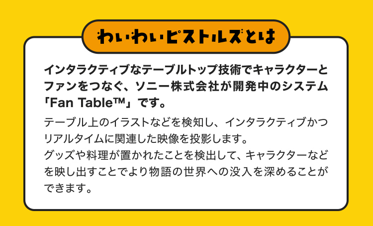 わいわいピストルズとは インタラクティブなテーブルトップ技術でキャラクターとファンをつなぐ、ソニー株式会社が開発中のシステム「Fan Table™」です。テーブル上のイラストなどを検知し、インタラクティブかつリアルタイムに関連した映像を投影します。グッズや料理が置かれたことを検出して、キャラクターなどを映し出すことでより物語の世界への没入を深めることができます。