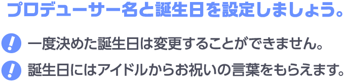 プロデューサー名と誕生日を設定しましょう。一度決めた誕生日は変更することができません。誕生日にはアイドルからお祝いの言葉をもらえます。