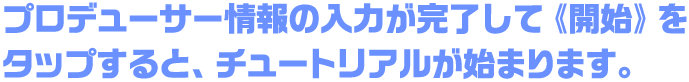 プロデューサー情報の入力が完了して《開始》をタップすると、チュートリアルが始まります。