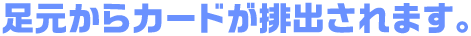 足元からカードが排出されます。