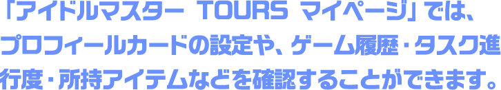 「アイドルマスター TOURS マイページ」では、プロフィールカードの設定や、ゲーム履歴・タスク進行度・所持アイテムなどを確認することができます。