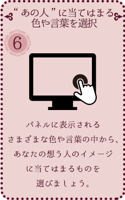 [⑥ “あの人”に当てはまる色や言葉を選択] パネルに表示されるまざまな色や言葉の中から、あなたの想う人のイメージに当てはまるものを選びましょう。