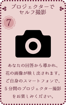 [⑦ プロジェクターでセルフ撮影] あなたの回答から導かれ、花の画像が映し出されます。ご自身のスマートフォンで、5分間のプロジェクター撮影をお楽しみください。