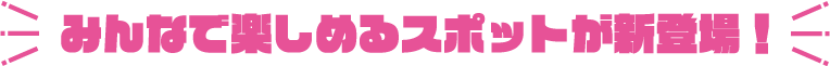 みんなで楽しめるスポットが新登場！