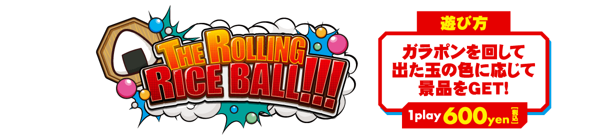ミニゲーム「THE ROLLING RICE BALL!!!」  ･･･ 【遊び方】ガラポンを回して出た玉の色に応じて景品をゲット！ 【1Play 600円(税込)】