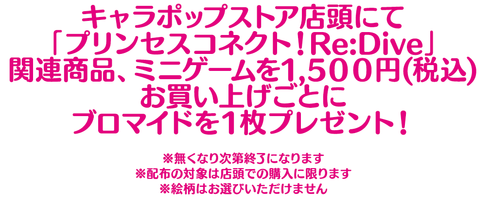 キャラポップストア店頭にて「プリンセスコネクト！Re:Dive」関連商品、ミニゲームを1,500円(税込)お買上げごとにブロマイドを1枚プレゼント！ （※無くなり次第終了になります。※配布の対象は店頭での購入に限ります。※絵柄はお選びいただけません。）