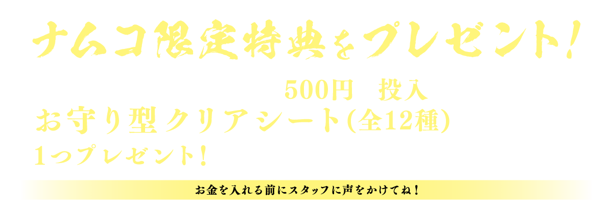 ナムコ限定特典をプレゼント！ 対象のクレーンゲーム機に500円を投入すると「お守り型クリアシート(全12種)」をランダムで1つプレゼント！ ※なくなり次第終了 （お金を入れる前にスタッフに声をかけてね！）