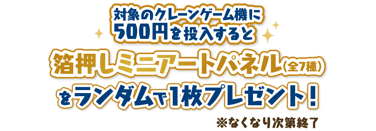 対象のクレーンゲーム機に500円を投入すると「箔押しミニアートパネル(全7種)」をランダムで1枚プレゼント！ ※なくなり次第終了