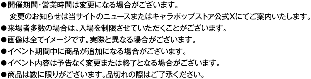 ・開催期間・営業時間は変更になる場合がございます。変更のお知らせは当サイトのニュースまたはキャラポップストア公式Xにてご案内いたします。
														   ・来場者多数の場合は、入場を制限させていただくことがございます。
														   ・画像は全てイメージです。実際と異なる場合がございます。
														   ・イベント期間中に商品が追加になる場合がございます。
														   ・イベント内容は予告なく変更または終了となる場合がございます。
														   ・商品は数に限りがございます。品切れの際はご了承ください。