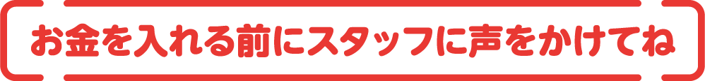 お金を入れる前にスタッフに声をかけてね