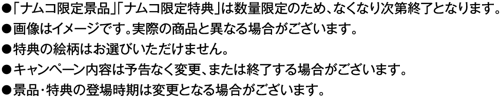 ・「ナムコ限定景品」「ナムコ限定特典」は数量限定のため、なくなり次第終了となります。
												   ・画像はイメージです。実際の商品と異なる場合がございます。
												   ・特典の絵柄はお選びいただけません。
												   ・キャンペーン内容は予告なく変更、または終了する場合がございます。
												   ・景品・特典の登場時期は変更となる場合がございます。