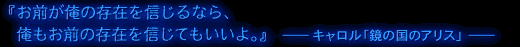 『お前が俺の存在を信じるなら、俺もお前の存在を信じてもいいよ。』─キャロル「鏡の国のアリス」─